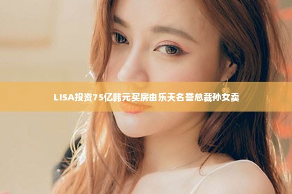 LISA投资75亿韩元买房由乐天名誉总裁孙女卖