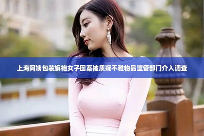 上海阿姨包装旗袍女子图案被质疑不雅物品监管部门介入调查