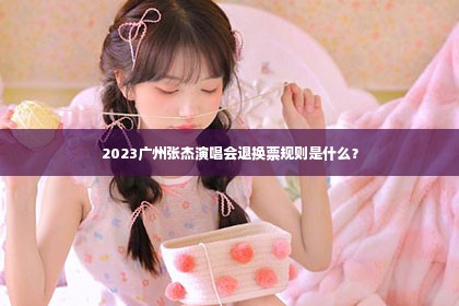 2023广州张杰演唱会退换票规则是什么？第1张-美商凯丽钻石团队