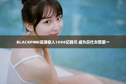 BLACKPINK巡演收入1000亿韩元 成为历代女团第一第1张-美商凯丽钻石团队
