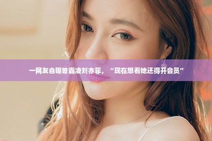 一网友自曝曾霸凌刘亦菲，“现在想看她还得开会员”第1张-美商凯丽钻石团队