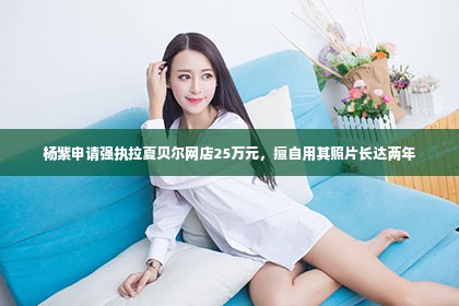 杨紫申请强执拉夏贝尔网店25万元，擅自用其照片长达两年