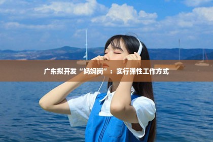 广东拟开发“妈妈岗”：实行弹性工作方式第1张-美商凯丽钻石团队