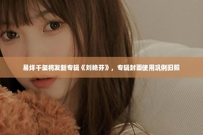 易烊千玺将发新专辑《刘艳芬》，专辑封面使用巩俐旧照第1张-美商凯丽钻石团队