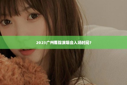 2023广州鹿晗演唱会入场时间？