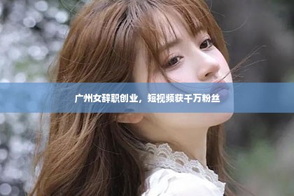 广州女辞职创业，短视频获千万粉丝