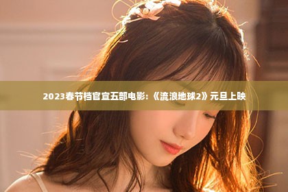 2023春节档官宣五部电影: 《流浪地球2》元旦上映