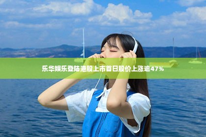 乐华娱乐登陆港股上市首日股价上涨逾47%
